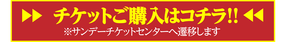 チケットご購入はコチラ!! ※サンデーチケットセンターへ遷移します